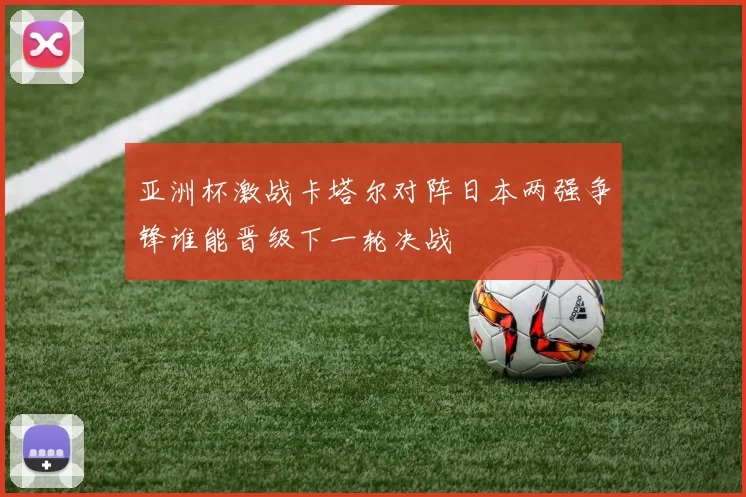 亚洲杯激战卡塔尔对阵日本两强争锋谁能晋级下一轮决战